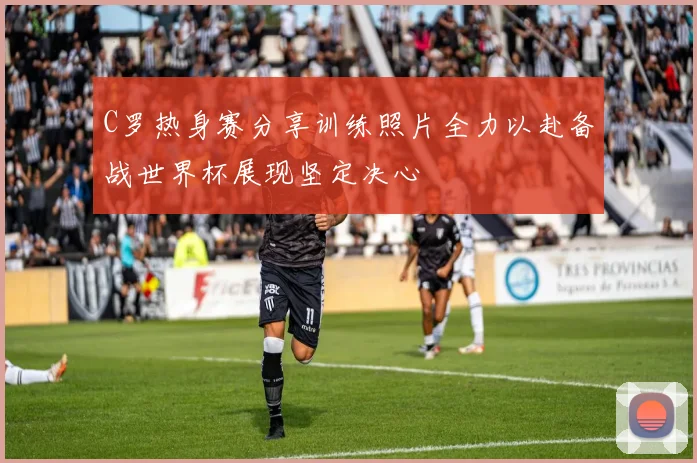 C罗热身赛分享训练照片全力以赴备战世界杯展现坚定决心