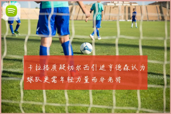 卡拉格质疑切尔西引进亨德森认为球队更需年轻力量而非老将