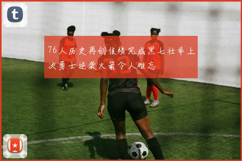 76人历史再创佳绩完成黑七壮举上次勇士逆袭火箭令人难忘