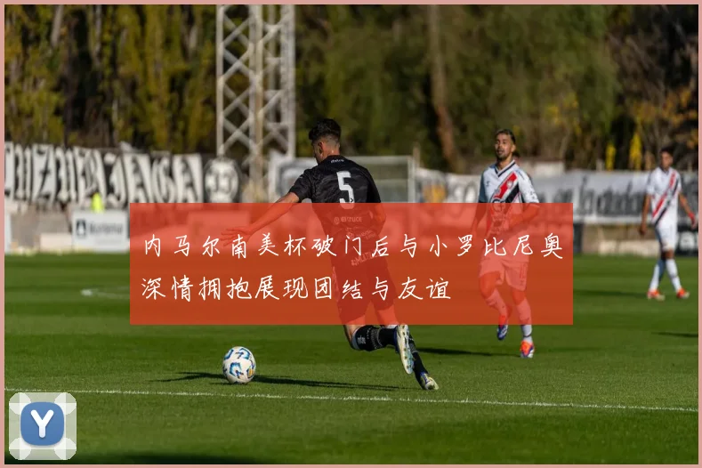 内马尔南美杯破门后与小罗比尼奥深情拥抱展现团结与友谊