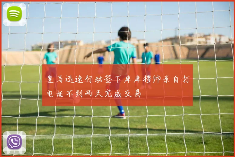 皇马迅速行动签下库库穆帅亲自打电话不到两天完成交易