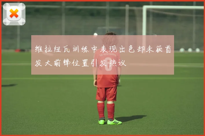 维拉纽瓦训练中表现出色却未获首发大前锋位置引发热议