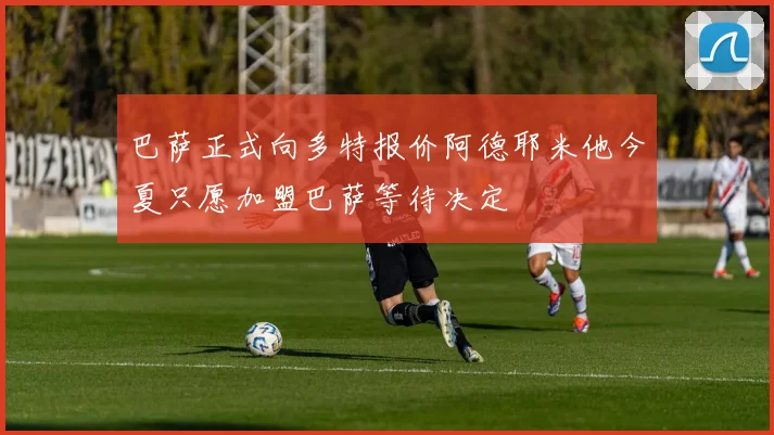 巴萨正式向多特报价阿德耶米他今夏只愿加盟巴萨等待决定