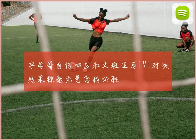 字母哥自信回应和文班亚马1V1对决结果称毫无悬念我必胜