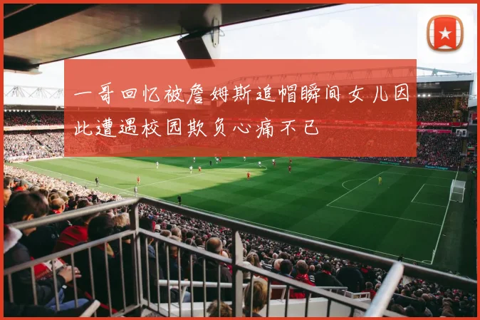 一哥回忆被詹姆斯追帽瞬间女儿因此遭遇校园欺负心痛不已