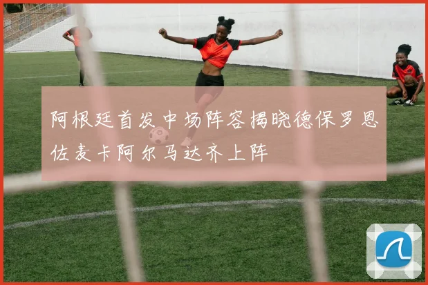 阿根廷首发中场阵容揭晓德保罗恩佐麦卡阿尔马达齐上阵