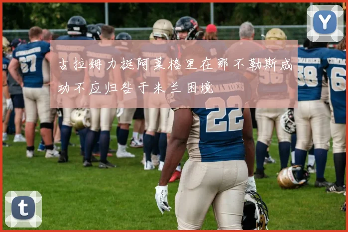 古拉姆力挺阿莱格里在那不勒斯成功不应归咎于米兰困境