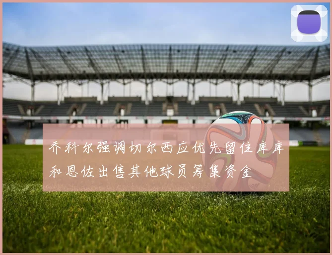 乔科尔强调切尔西应优先留住库库和恩佐出售其他球员筹集资金