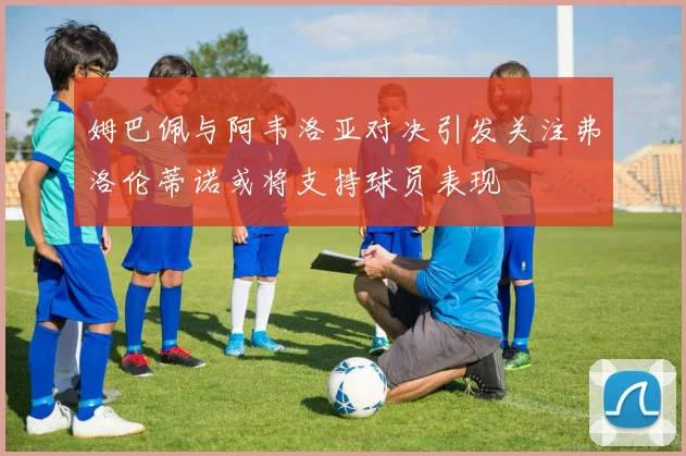 姆巴佩与阿韦洛亚对决引发关注弗洛伦蒂诺或将支持球员表现