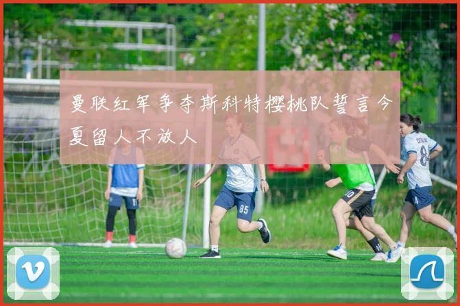 曼联红军争夺斯科特樱桃队誓言今夏留人不放人