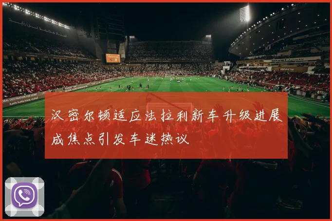 汉密尔顿适应法拉利新车升级进展成焦点引发车迷热议
