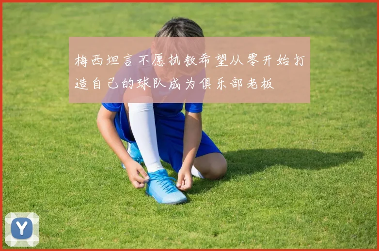 梅西坦言不愿执教希望从零开始打造自己的球队成为俱乐部老板