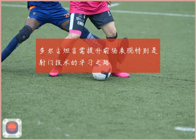 多尔古坦言需提升前场表现特别是射门技术的学习之路