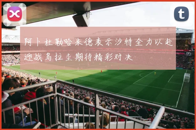 阿卜杜勒哈米德表示沙特全力以赴迎战乌拉圭期待精彩对决