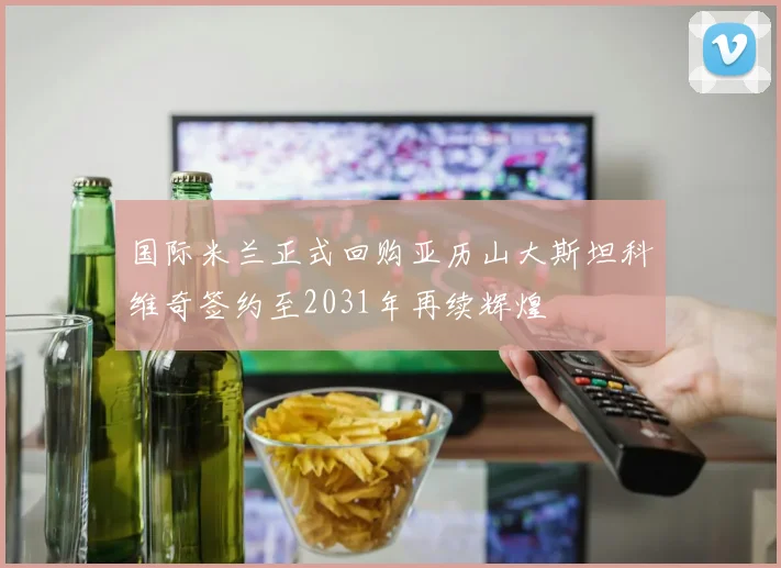 国际米兰正式回购亚历山大斯坦科维奇签约至2031年再续辉煌