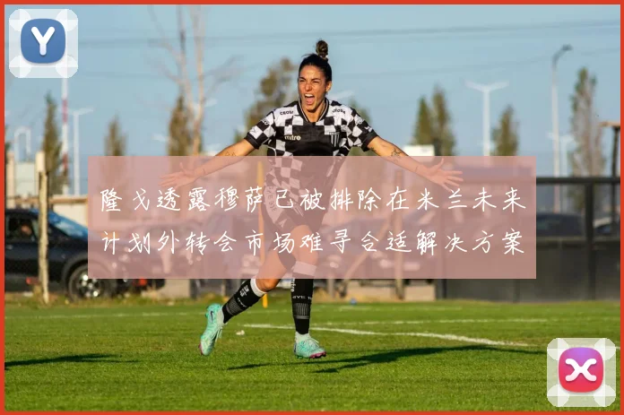 隆戈透露穆萨已被排除在米兰未来计划外转会市场难寻合适解决方案