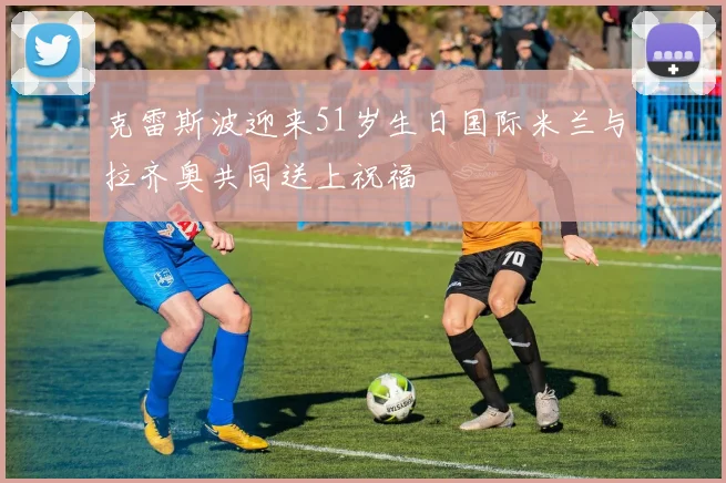 克雷斯波迎来51岁生日国际米兰与拉齐奥共同送上祝福