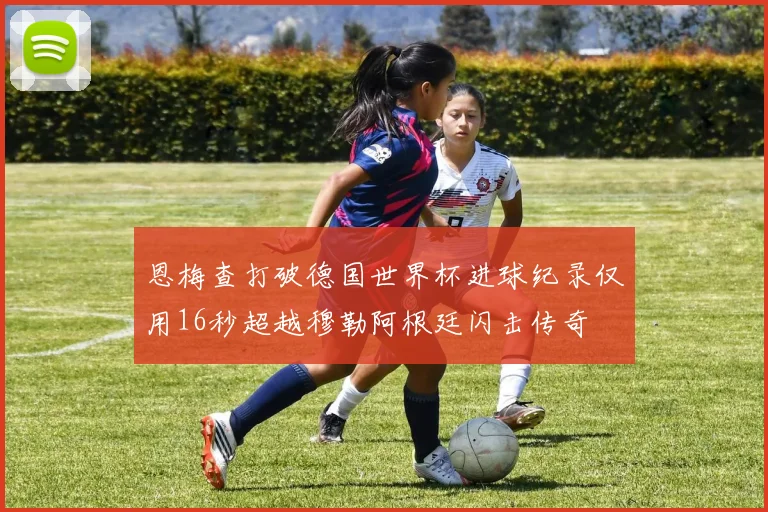 恩梅查打破德国世界杯进球纪录仅用16秒超越穆勒阿根廷闪击传奇