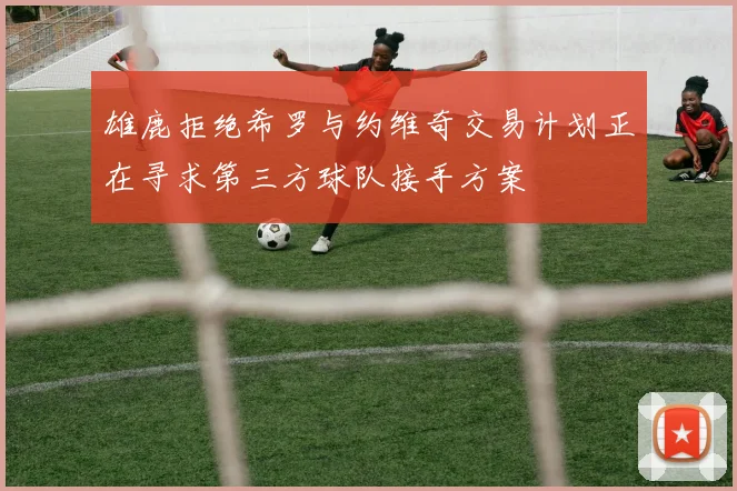 雄鹿拒绝希罗与约维奇交易计划正在寻求第三方球队接手方案