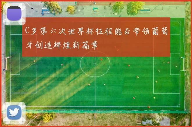 C罗第六次世界杯征程能否带领葡萄牙创造辉煌新篇章
