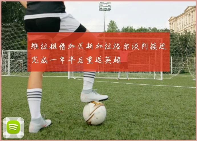 维拉租借加买断加拉格尔谈判接近完成一年半后重返英超