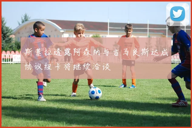 斯基拉透露阿森纳与吉马良斯达成协议纽卡将继续洽谈