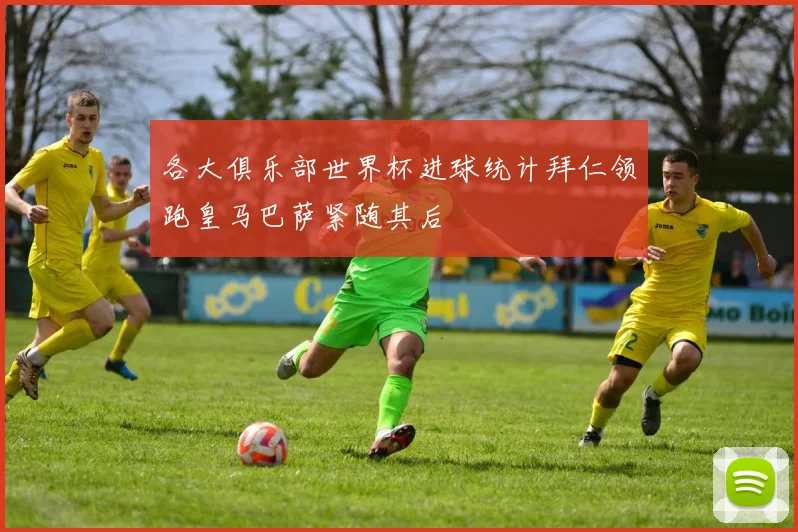 各大俱乐部世界杯进球统计拜仁领跑皇马巴萨紧随其后