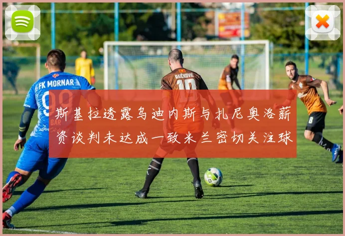 斯基拉透露乌迪内斯与扎尼奥洛薪资谈判未达成一致米兰密切关注球员动态