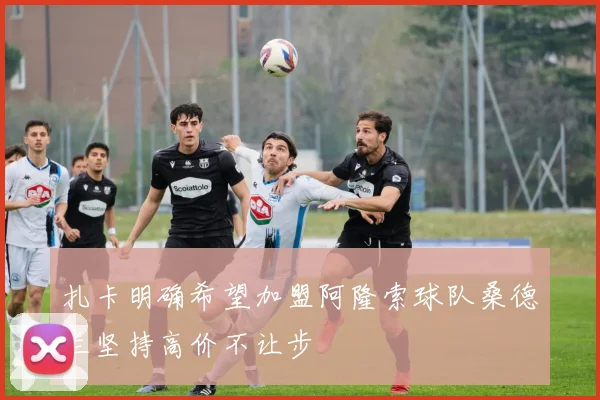 扎卡明确希望加盟阿隆索球队桑德兰坚持高价不让步