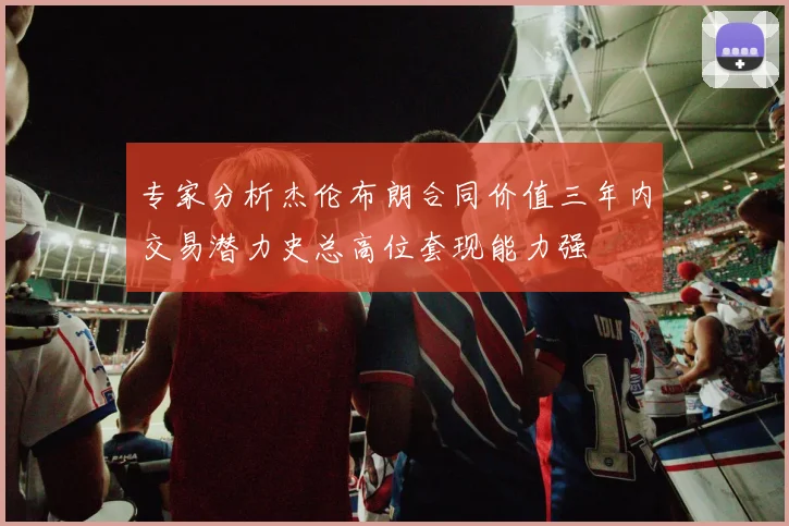 专家分析杰伦布朗合同价值三年内交易潜力史总高位套现能力强