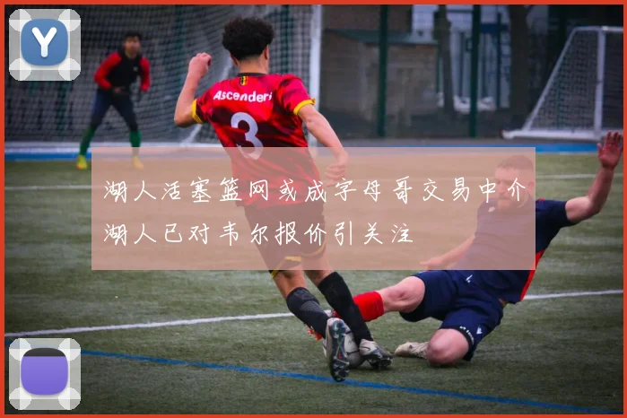湖人活塞篮网或成字母哥交易中介湖人已对韦尔报价引关注
