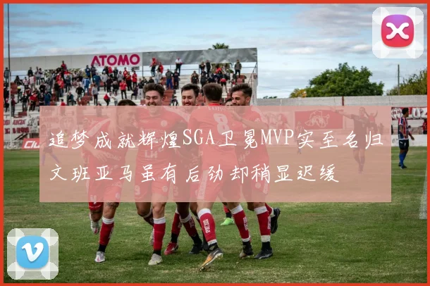 追梦成就辉煌SGA卫冕MVP实至名归文班亚马虽有后劲却稍显迟缓
