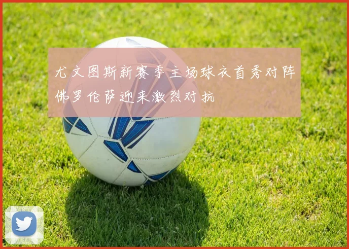 尤文图斯新赛季主场球衣首秀对阵佛罗伦萨迎来激烈对抗