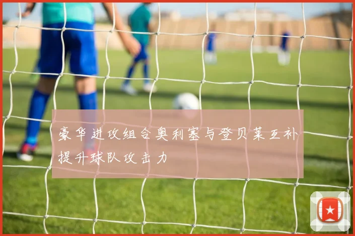 豪华进攻组合奥利塞与登贝莱互补提升球队攻击力