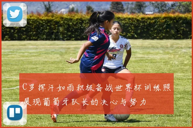 C罗挥汗如雨积极备战世界杯训练照展现葡萄牙队长的决心与努力