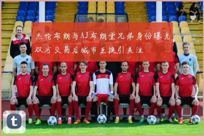 杰伦布朗与AJ布朗堂兄弟身份曝光双方交易后城市互换引关注