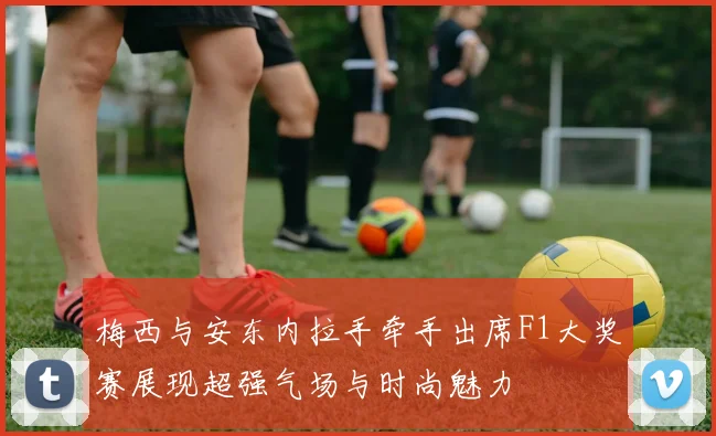 梅西与安东内拉手牵手出席F1大奖赛展现超强气场与时尚魅力