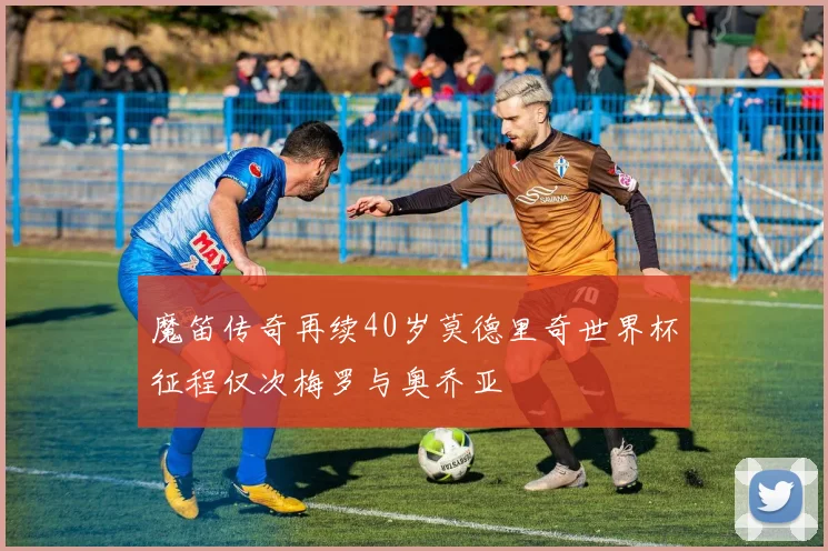 魔笛传奇再续40岁莫德里奇世界杯征程仅次梅罗与奥乔亚