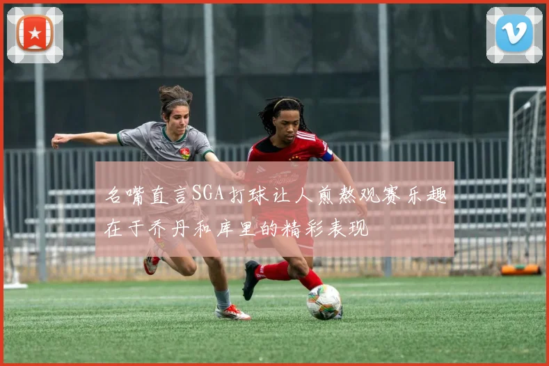 名嘴直言SGA打球让人煎熬观赛乐趣在于乔丹和库里的精彩表现