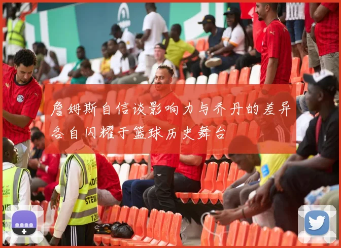 詹姆斯自信谈影响力与乔丹的差异各自闪耀于篮球历史舞台