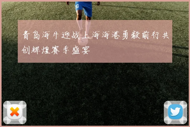 青岛海牛迎战上海海港勇毅前行共创辉煌赛季盛宴