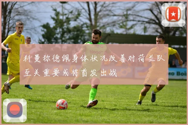 科曼称德佩身体状况改善对荷兰队至关重要或将首发出战