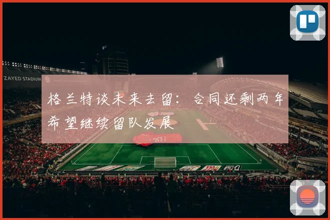 格兰特谈未来去留：合同还剩两年希望继续留队发展
