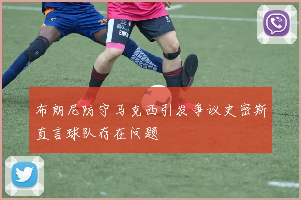 布朗尼防守马克西引发争议史密斯直言球队存在问题