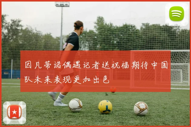 因凡蒂诺偶遇记者送祝福期待中国队未来表现更加出色