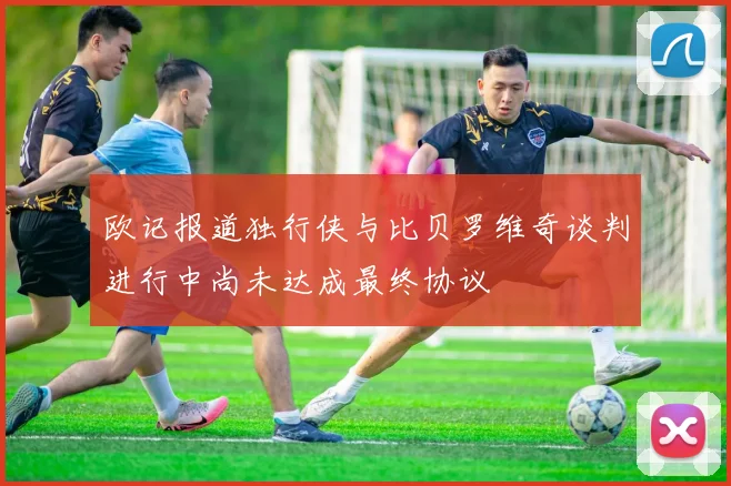 欧记报道独行侠与比贝罗维奇谈判进行中尚未达成最终协议