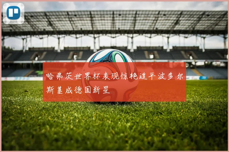 哈弗茨世界杯表现惊艳追平波多尔斯基成德国新星