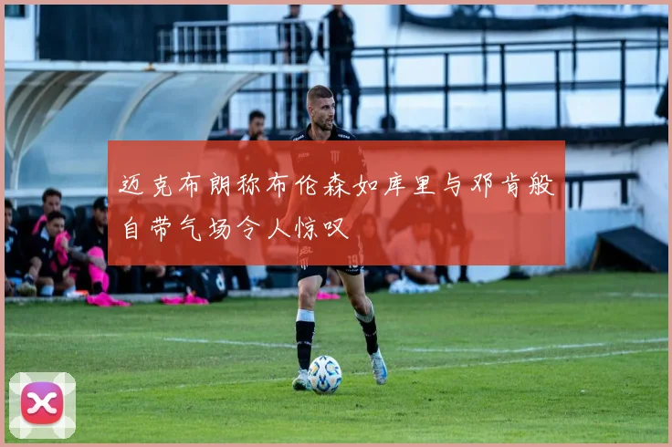 迈克布朗称布伦森如库里与邓肯般自带气场令人惊叹